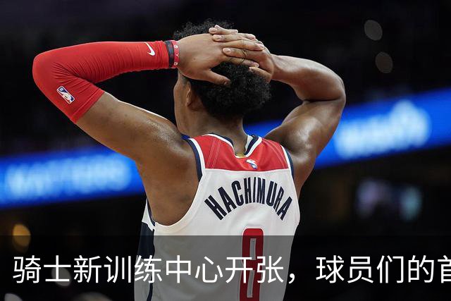 骑士新训练中心开张，球员们的首次探秘之旅！